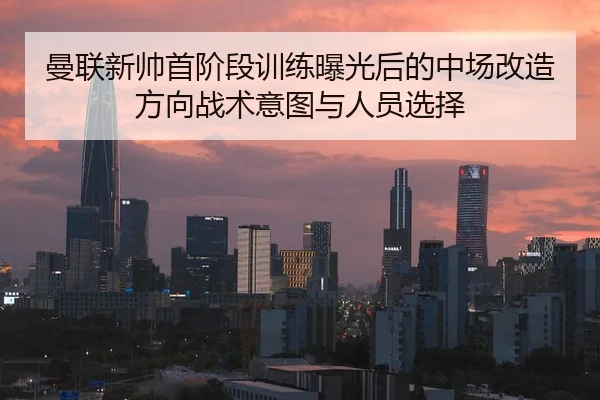 曼联新帅首阶段训练曝光后的中场改造方向战术意图与人员选择