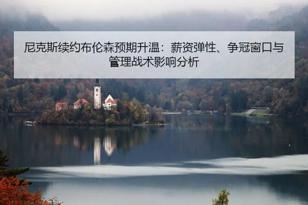 尼克斯续约布伦森预期升温：薪资弹性、争冠窗口与管理战术影响分析