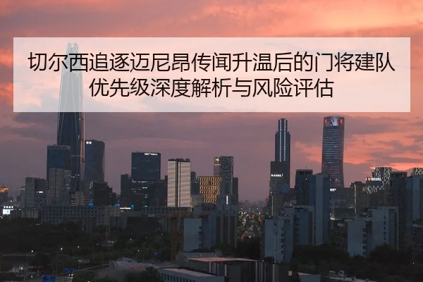 切尔西追逐迈尼昂传闻升温后的门将建队优先级深度解析与风险评估