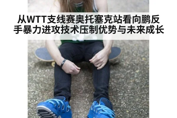 从WTT支线赛奥托塞克站看向鹏反手暴力进攻技术压制优势与未来成长